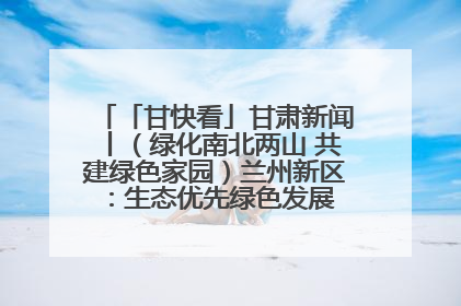 「甘快看」甘肃新闻丨（绿化南北两山 共建绿色家园）兰州新区：生态优先绿色发展 打造生态环保示范区