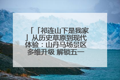 「祁连山下是我家」从历史草原到现代体验：山丹马场景区多维升级 解锁五一文旅新玩法