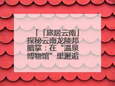 「旅居云南」探秘云南龙陵邦腊掌：在“温泉博物馆”里邂逅诗意康养生活