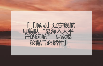 「解局」辽宁舰航母编队“最深入太平洋的远航” 专家揭秘背后必然性