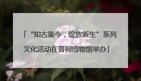 “知古鉴今，绽放新生”系列文化活动在晋祠博物馆举办