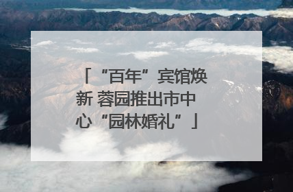“百年”宾馆焕新 蓉园推出市中心“园林婚礼”