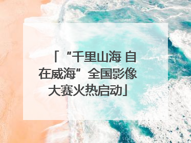 “千里山海 自在威海”全国影像大赛火热启动