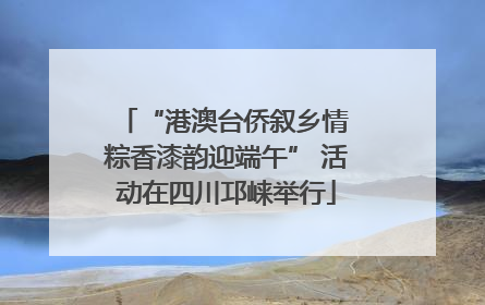 “港澳台侨叙乡情 粽香漆韵迎端午” 活动在四川邛崃举行