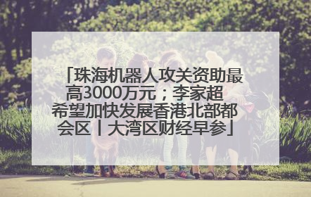 珠海机器人攻关资助最高3000万元；李家超希望加快发展香港北部都会区丨大湾区财经早参
