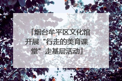 烟台牟平区文化馆开展“行走的美育课堂”走基层活动
