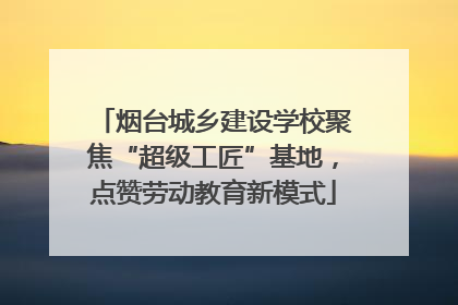 烟台城乡建设学校聚焦“超级工匠”基地，点赞劳动教育新模式