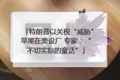 特朗普以关税“威胁”苹果在美设厂 专家：“不切实际的童话”