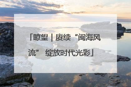 瞭望｜赓续“闽海风流” 绽放时代光彩