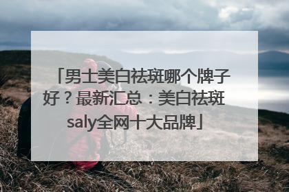 男士美白祛斑哪个牌子好？最新汇总：美白祛斑saly全网十大品牌