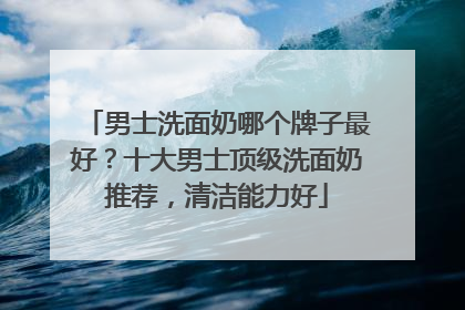 男士洗面奶哪个牌子最好？十大男士顶级洗面奶推荐，清洁能力好