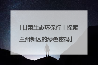 甘肃生态环保行丨探索兰州新区的绿色密码