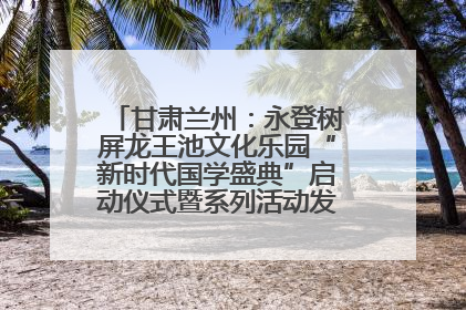 甘肃兰州：永登树屏龙王池文化乐园“新时代国学盛典”启动仪式暨系列活动发布会成功举办