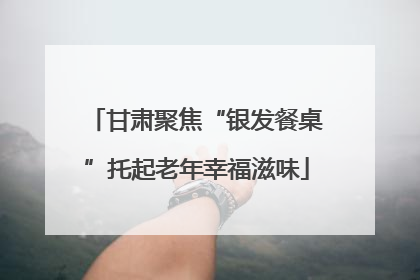 甘肃聚焦“银发餐桌”托起老年幸福滋味