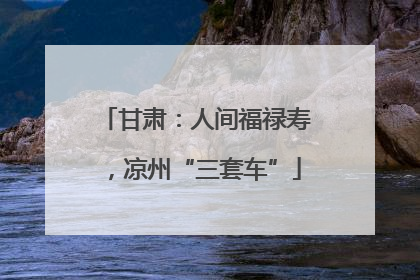 甘肃：人间福禄寿，凉州“三套车”