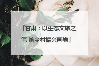甘肃：以生态文旅之笔 绘乡村振兴画卷