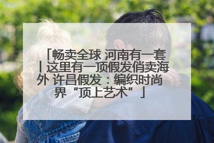 畅卖全球 河南有一套丨这里有一顶假发俏卖海外 许昌假发：编织时尚界“顶上艺术”
