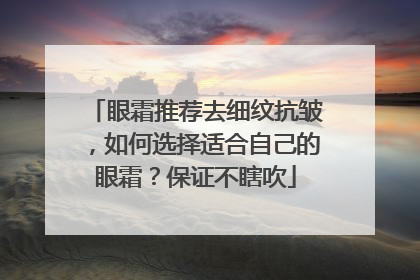 眼霜推荐去细纹抗皱，如何选择适合自己的眼霜？保证不瞎吹