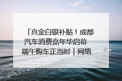 真金白银补贴！成都汽车消费嘉年华启幕 端午购车正当时｜网络中国节·端午
