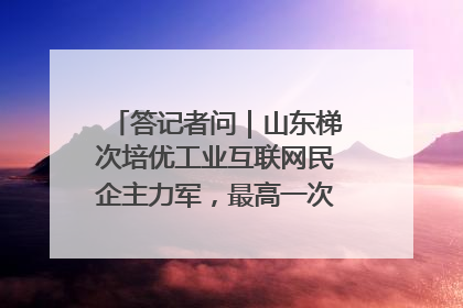 答记者问｜山东梯次培优工业互联网民企主力军，最高一次性奖补500万元