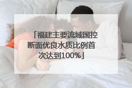 福建主要流域国控断面优良水质比例首次达到100%