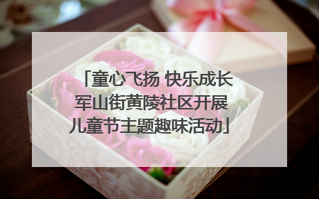 童心飞扬 快乐成长 军山街黄陵社区开展儿童节主题趣味活动