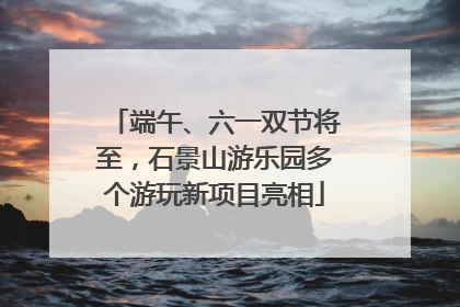 端午、六一双节将至，石景山游乐园多个游玩新项目亮相