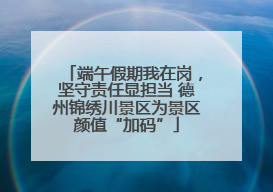 端午假期我在岗，坚守责任显担当 德州锦绣川景区为景区颜值“加码”