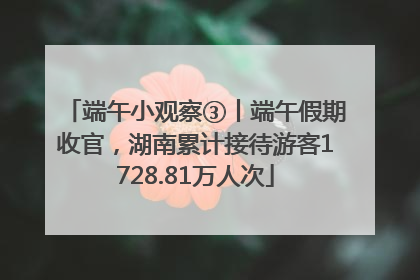 端午小观察③丨端午假期收官，湖南累计接待游客1728.81万人次