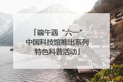 端午遇“六一” 中国科技馆推出系列特色科普活动