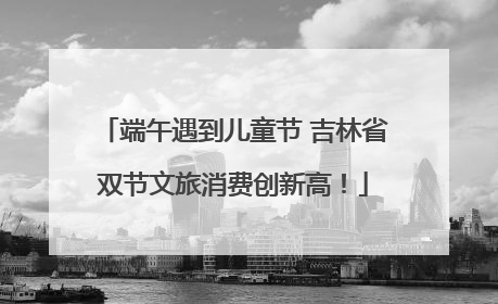 端午遇到儿童节 吉林省双节文旅消费创新高！