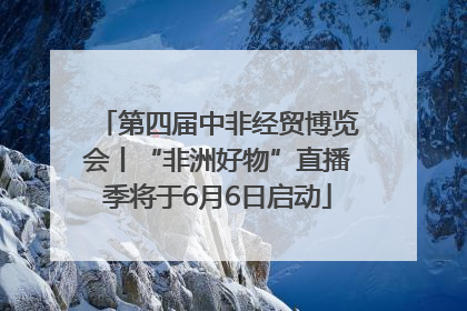 第四届中非经贸博览会丨“非洲好物”直播季将于6月6日启动