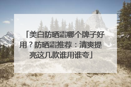 美白防晒霜哪个牌子好用？防晒霜推荐：清爽提亮这几款谁用谁夸