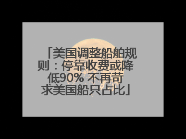 美国调整船舶规则：停靠收费或降低90% 不再苛求美国船只占比