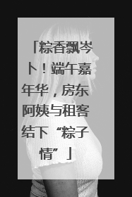 粽香飘岑卜！端午嘉年华，房东阿姨与租客结下“粽子情”