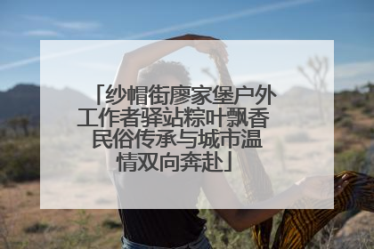 纱帽街廖家堡户外工作者驿站粽叶飘香 民俗传承与城市温情双向奔赴