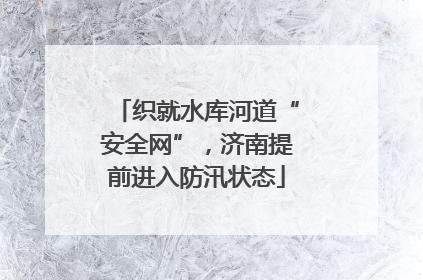 织就水库河道“安全网”，济南提前进入防汛状态