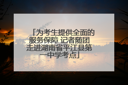 为考生提供全面的服务保障 记者随团走进湖南省平江县第一中学考点