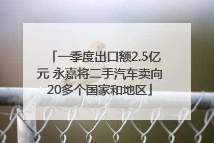 一季度出口额2.5亿元 永嘉将二手汽车卖向20多个国家和地区