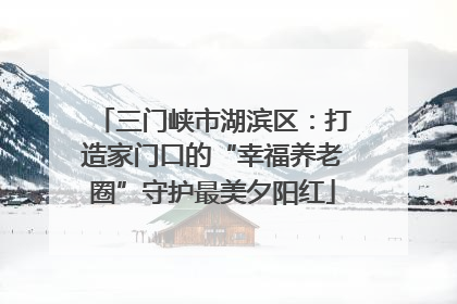 三门峡市湖滨区：打造家门口的“幸福养老圈”守护最美夕阳红