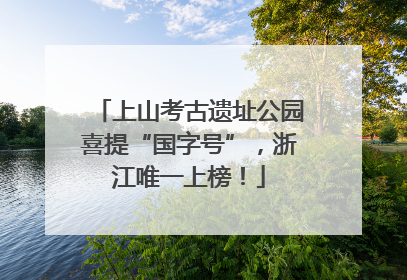 上山考古遗址公园喜提“国字号”，浙江唯一上榜！