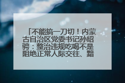 不能搞一刀切！内蒙古自治区党委书记孙绍骋：整治违规吃喝不是阻绝正常人际交往、黯淡人间烟火