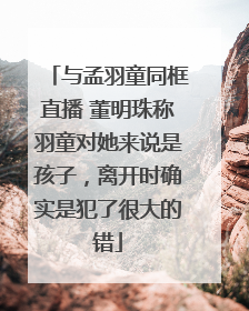 与孟羽童同框直播 董明珠称羽童对她来说是孩子，离开时确实是犯了很大的错
