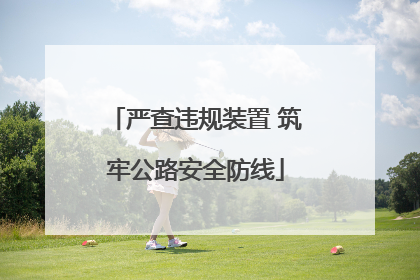 严查违规装置 筑牢公路安全防线