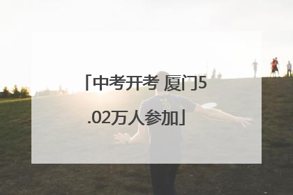 中考开考 厦门5.02万人参加