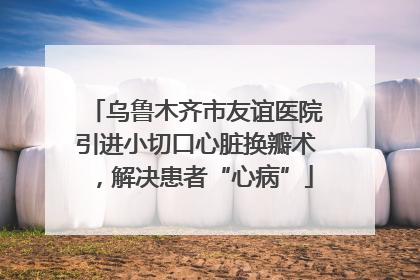 乌鲁木齐市友谊医院引进小切口心脏换瓣术，解决患者“心病”
