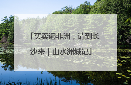 买卖遍非洲，请到长沙来｜山水洲城记