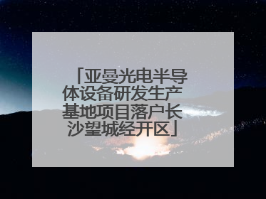 亚曼光电半导体设备研发生产基地项目落户长沙望城经开区