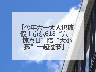 今年六一大人也放假！京东618“六一惊喜日”陪“大小孩”一起过节