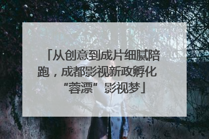 从创意到成片细腻陪跑，成都影视新政孵化“蓉漂”影视梦